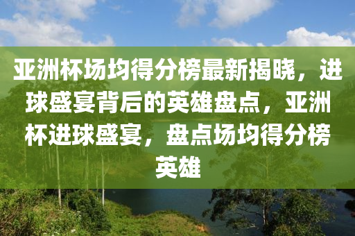 亚洲杯场均得分榜最新揭晓，进球盛宴背后的英雄盘点，亚洲杯进球盛宴，盘点场均得分榜英雄