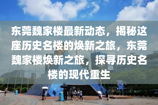 东莞魏家楼最新动态，揭秘这座历史名楼的焕新之旅，东莞魏家楼焕新之旅，探寻历史名楼的现代重生