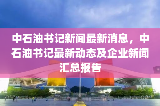 中石油书记新闻最新消息，中石油书记最新动态及企业新闻汇总报告