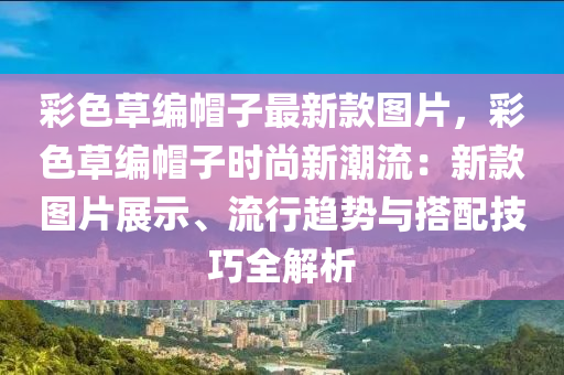 彩色草编帽子最新款图片，彩色草编帽子时尚新潮流：新款图片展示、流行趋势与搭配技巧全解析