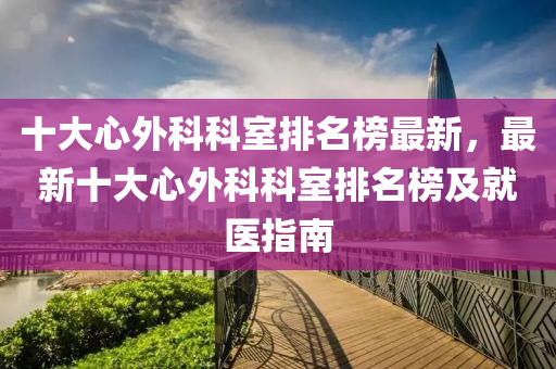 十大心外科科室排名榜最新，最新十大心外科科室排名榜及就医指南