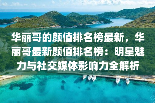 华丽哥的颜值排名榜最新，华丽哥最新颜值排名榜：明星魅力与社交媒体影响力全解析
