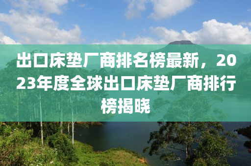 出口床垫厂商排名榜最新，2023年度全球出口床垫厂商排行榜揭晓