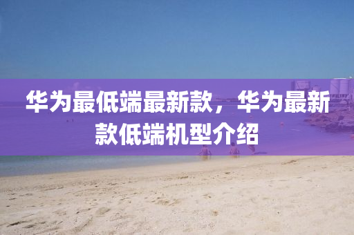 华为最低端最新款，华为最新款低端机型介绍