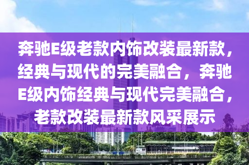 奔驰E级老款内饰改装最新款，经典与现代的完美融合，奔驰E级内饰经典与现代完美融合，老款改装最新款风采展示