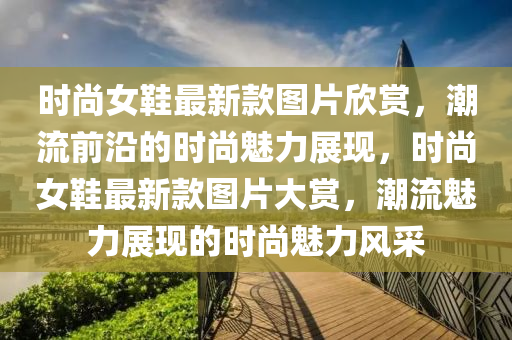 时尚女鞋最新款图片欣赏，潮流前沿的时尚魅力展现，时尚女鞋最新款图片大赏，潮流魅力展现的时尚魅力风采
