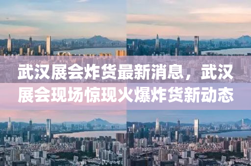 武汉展会炸货最新消息，武汉展会现场惊现火爆炸货新动态