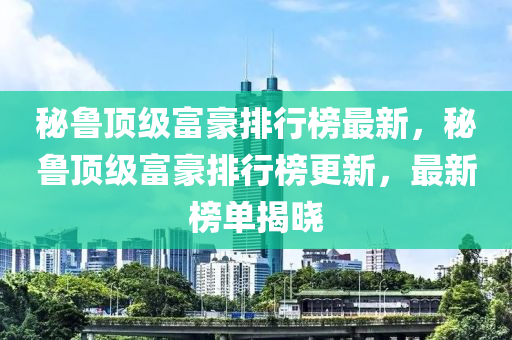 秘鲁顶级富豪排行榜最新，秘鲁顶级富豪排行榜更新，最新榜单揭晓