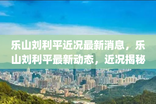 乐山刘利平近况最新消息，乐山刘利平最新动态，近况揭秘