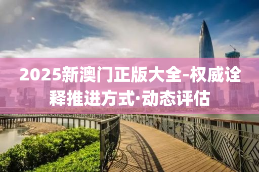 2025新澳门正版大全-权威诠释推进方式·动态评估