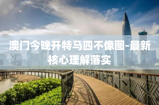 澳门今晚开特马四不像图-最新核心理解落实