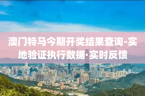 澳门特马今期开奖结果查询-实地验证执行数据·实时反馈
