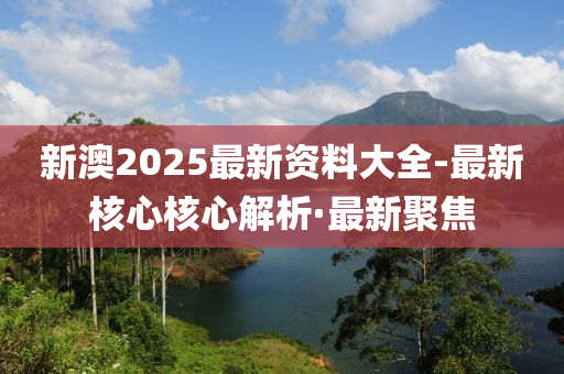 新澳2025最新资料大全-最新核心核心解析·最新聚焦