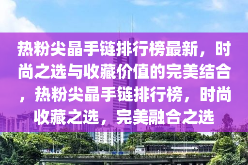 热粉尖晶手链排行榜最新，时尚之选与收藏价值的完美结合，热粉尖晶手链排行榜，时尚收藏之选，完美融合之选