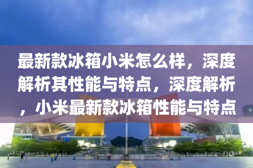 最新款冰箱小米怎么样，深度解析其性能与特点，深度解析，小米最新款冰箱性能与特点
