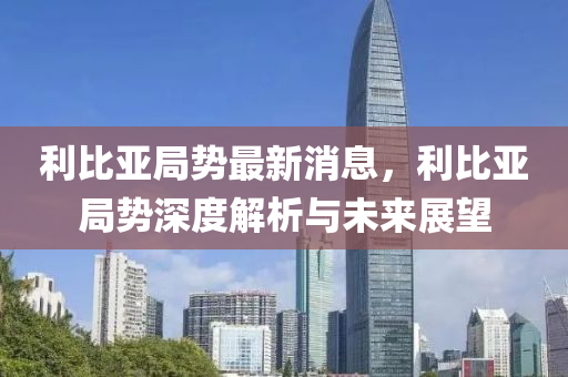 利比亚局势最新消息，利比亚局势深度解析与未来展望