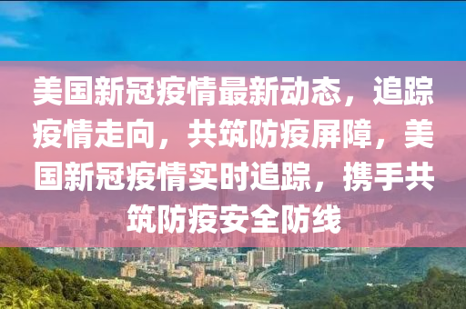 美国新冠疫情最新动态，追踪疫情走向，共筑防疫屏障，美国新冠疫情实时追踪，携手共筑防疫安全防线