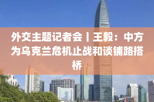 外交主题记者会丨王毅：中方为乌克兰危机止战和谈铺路搭桥