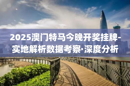 2025澳门特马今晚开奖挂牌-实地解析数据考察·深度分析