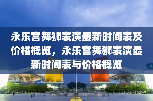 永乐宫舞狮表演最新时间表及价格概览，永乐宫舞狮表演最新时间表与价格概览