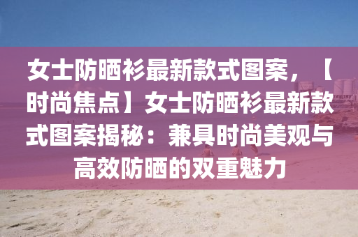 女士防晒衫最新款式图案，【时尚焦点】女士防晒衫最新款式图案揭秘：兼具时尚美观与高效防晒的双重魅力