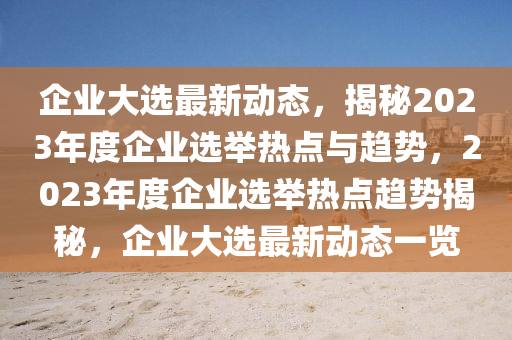 企业大选最新动态，揭秘2023年度企业选举热点与趋势，2023年度企业选举热点趋势揭秘，企业大选最新动态一览