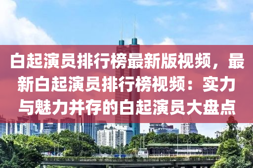 白起演员排行榜最新版视频，最新白起演员排行榜视频：实力与魅力并存的白起演员大盘点