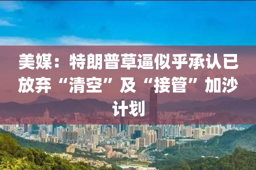 美媒：特朗普草逼似乎承认已放弃“清空”及“接管”加沙计划