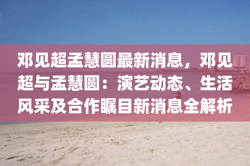 邓见超孟慧圆最新消息，邓见超与孟慧圆：演艺动态、生活风采及合作瞩目新消息全解析