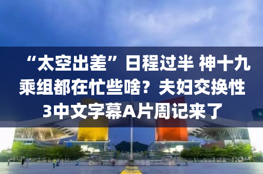 “太空出差”日程过半 神十九乘组都在忙些啥？夫妇交换性3中文字幕A片周记来了