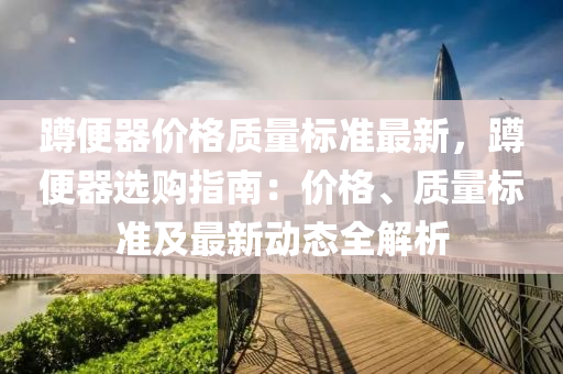 蹲便器价格质量标准最新，蹲便器选购指南：价格、质量标准及最新动态全解析