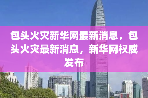 包头火灾新华网最新消息，包头火灾最新消息，新华网权威发布