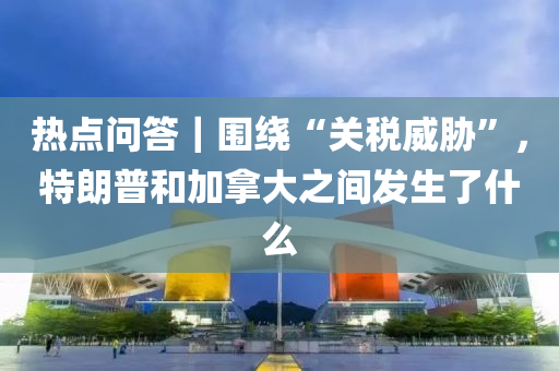 热点问答｜围绕“关税威胁”，特朗普和加拿大之间发生了什么