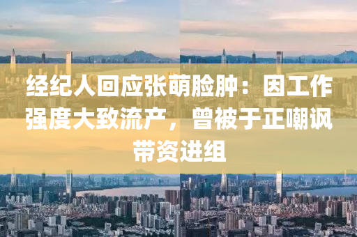 经纪人回应张萌脸肿：因工作强度大致流产，曾被于正嘲讽带资进组