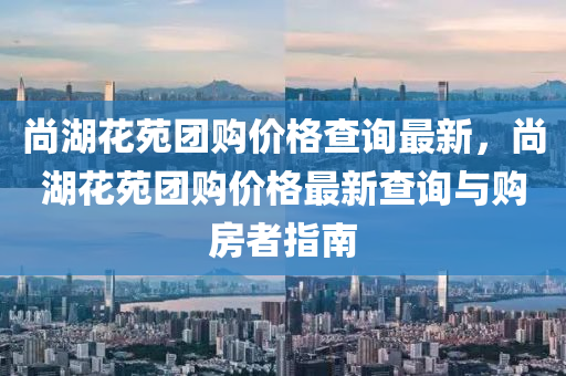 尚湖花苑团购价格查询最新，尚湖花苑团购价格最新查询与购房者指南