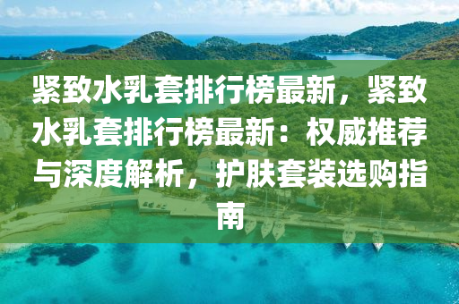紧致水乳套排行榜最新，紧致水乳套排行榜最新：权威推荐与深度解析，护肤套装选购指南