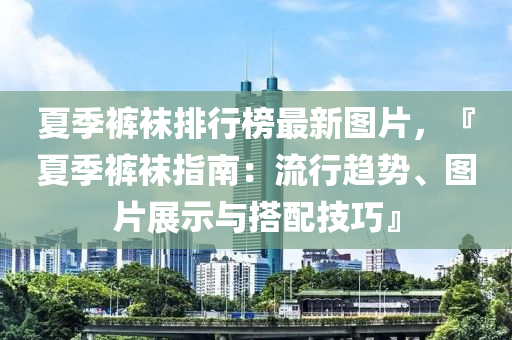夏季裤袜排行榜最新图片，『夏季裤袜指南：流行趋势、图片展示与搭配技巧』