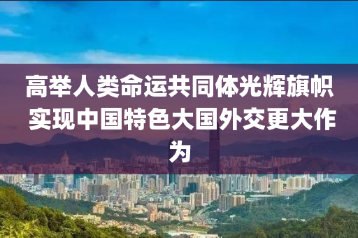 高举人类命运共同体光辉旗帜 实现中国特色大国外交更大作为
