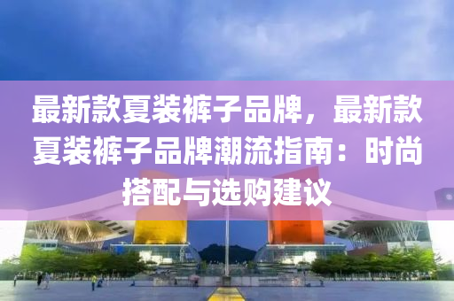 最新款夏装裤子品牌，最新款夏装裤子品牌潮流指南：时尚搭配与选购建议
