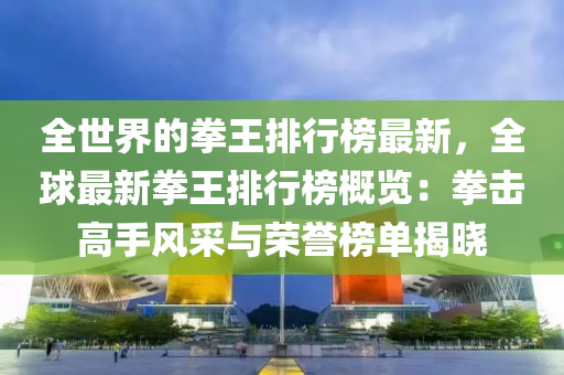 全世界的拳王排行榜最新，全球最新拳王排行榜概览：拳击高手风采与荣誉榜单揭晓