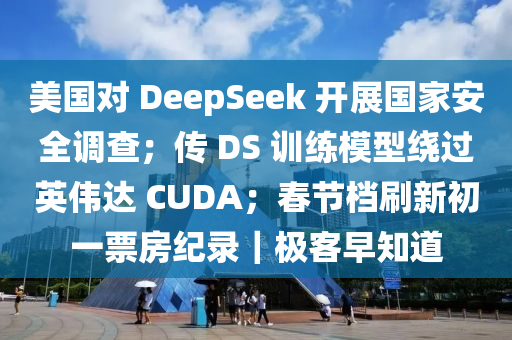 美国对 DeepSeek 开展国家安全调查；传 DS 训练模型绕过英伟达 CUDA；春节档刷新初一票房纪录｜极客早知道