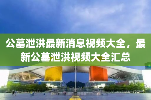 公墓泄洪最新消息视频大全，最新公墓泄洪视频大全汇总