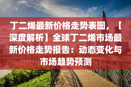 丁二烯最新价格走势表图，【深度解析】全球丁二烯市场最新价格走势报告：动态变化与市场趋势预测