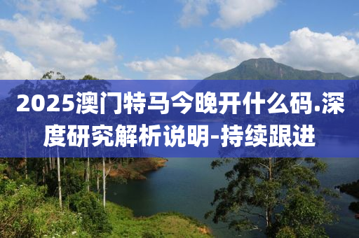 2025澳门特马今晚开什么码.深度研究解析说明-持续跟进