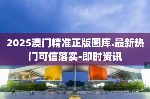 2025澳门精准正版图库.最新热门可信落实-即时资讯