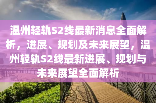 温州轻轨S2线最新消息全面解析，进展、规划及未来展望，温州轻轨S2线最新进展、规划与未来展望全面解析