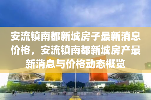 安流镇南都新城房子最新消息价格，安流镇南都新城房产最新消息与价格动态概览