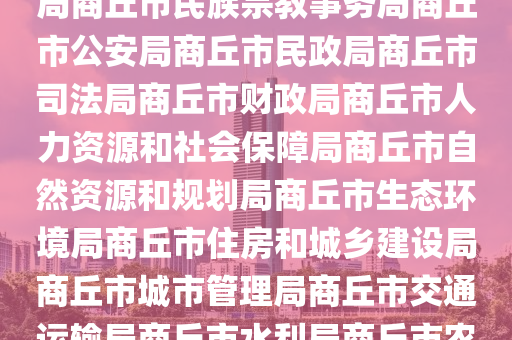 市政府商丘市政府网市政府工作部门商丘市发展和改革委员会商丘市教育体育局商丘市科学技术局商丘市工业和信息化局商丘市民族宗教事务局商丘市公安局商丘市民政局商丘市司法局商丘市财政局商丘市人力资源和社会保障局商丘市自然资源和规划局商丘市生态环境局商丘市住房和城乡建设局商丘市城市管理局商丘市交通运输局商丘市水利局商丘市农业农村局商丘市商务局商丘市文化广电和旅游局商丘市卫生健康委员会商丘市退役军人事务局商丘市