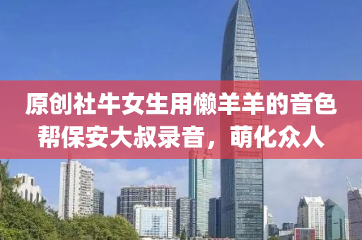 原创社牛女生用懒羊羊的音色帮保安大叔录音，萌化众人