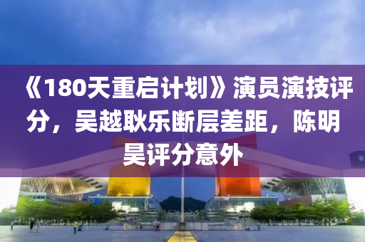 《180天重启计划》演员演技评分，吴越耿乐断层差距，陈明昊评分意外